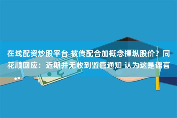 在线配资炒股平台 被传配合加概念操纵股价？同花顺回应：近期并无收到监管通知 认为这是谣言