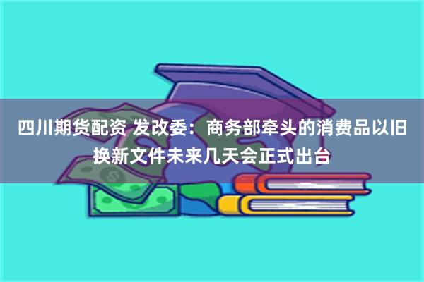 四川期货配资 发改委：商务部牵头的消费品以旧换新文件未来几天会正式出台