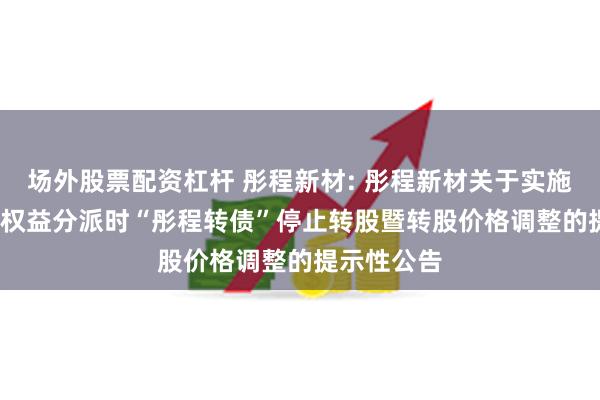 场外股票配资杠杆 彤程新材: 彤程新材关于实施2023年度权益分派时“彤程转债”停止转股暨转股价格调整的提示性公告