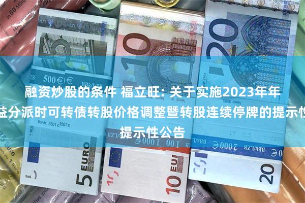 融资炒股的条件 福立旺: 关于实施2023年年度权益分派时可转债转股价格调整暨转股连续停牌的提示性公告