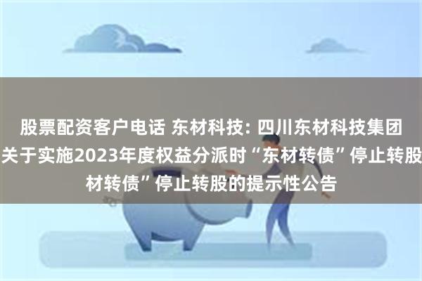 股票配资客户电话 东材科技: 四川东材科技集团股份有限公司关于实施2023年度权益分派时“东材转债”停止转股的提示性公告