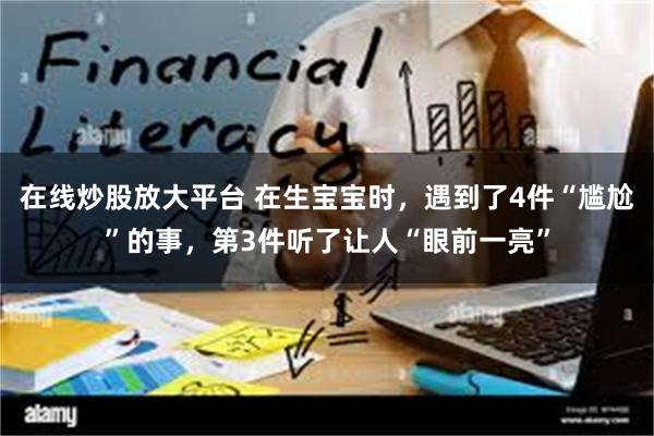 在线炒股放大平台 在生宝宝时，遇到了4件“尴尬”的事，第3件听了让人“眼前一亮”