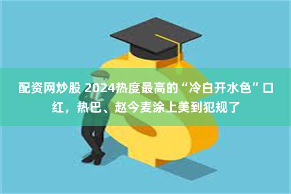 配资网炒股 2024热度最高的“冷白开水色”口红，热巴、赵今麦涂上美到犯规了