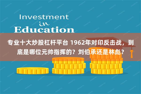 专业十大炒股杠杆平台 1962年对印反击战，到底是哪位元帅指挥的？刘伯承还是林彪？