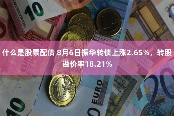 什么是股票配债 8月6日振华转债上涨2.65%，转股溢价率18.21%