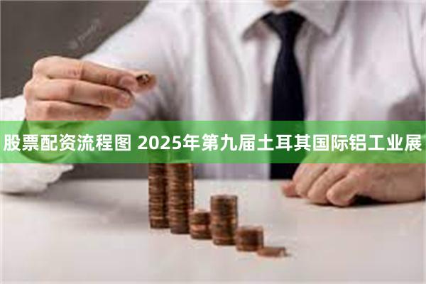 股票配资流程图 2025年第九届土耳其国际铝工业展