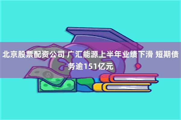 北京股票配资公司 广汇能源上半年业绩下滑 短期债务逾151亿元