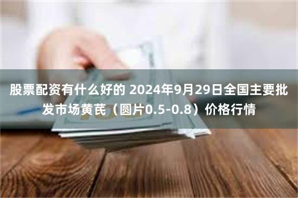 股票配资有什么好的 2024年9月29日全国主要批发市场黄芪（圆片0.5-0.8）价格行情