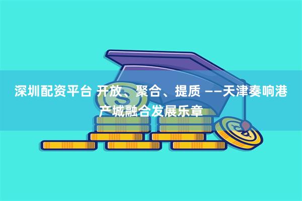 深圳配资平台 开放、聚合、提质 ——天津奏响港产城融合发展乐章