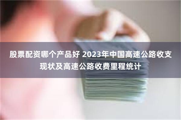 股票配资哪个产品好 2023年中国高速公路收支现状及高速公路收费里程统计