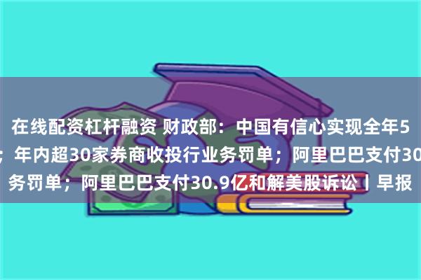 在线配资杠杆融资 财政部：中国有信心实现全年5%左右的经济增长目标；年内超30家券商收投行业务罚单；阿里巴巴支付30.9亿和解美股诉讼丨早报