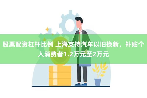 股票配资杠杆比例 上海支持汽车以旧换新，补贴个人消费者1.2万元至2万元