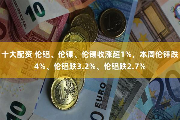 十大配资 伦铝、伦镍、伦锡收涨超1%，本周伦锌跌4%、伦铝跌3.2%、伦铝跌2.7%