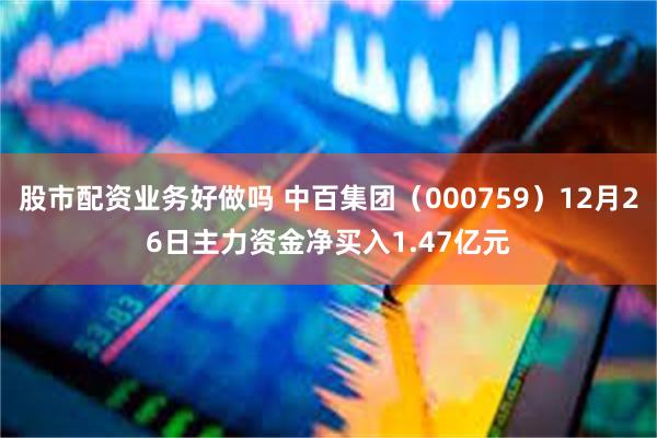 股市配资业务好做吗 中百集团（000759）12月26日主力资金净买入1.47亿元