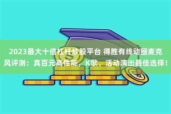 2023最大十倍杠杆炒股平台 得胜有线动圈麦克风评测：真百元高性能，K歌、活动演出最佳选择！