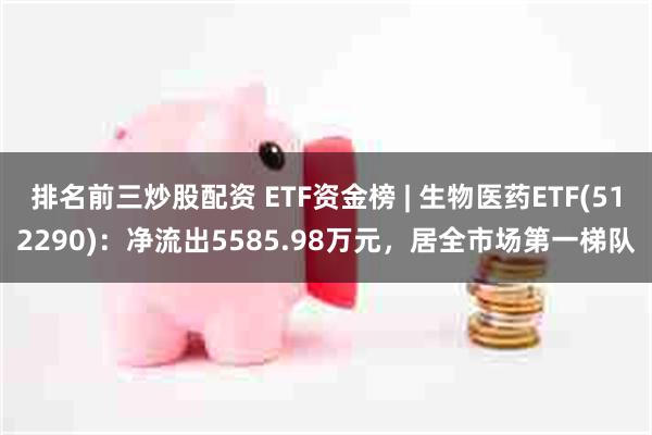 排名前三炒股配资 ETF资金榜 | 生物医药ETF(512290)：净流出5585.98万元，居全市场第一梯队