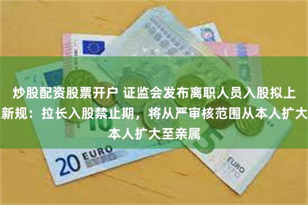 炒股配资股票开户 证监会发布离职人员入股拟上市企业新规：拉长入股禁止期，将从严审核范围从本人扩大至亲属