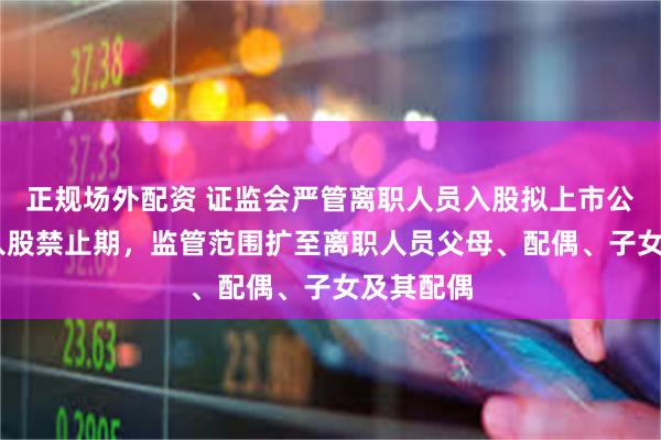 正规场外配资 证监会严管离职人员入股拟上市公司 拉长入股禁止期，监管范围扩至离职人员父母、配偶、子女及其配偶