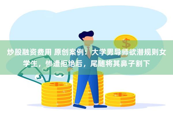 炒股融资费用 原创案例：大学男导师欲潜规则女学生，惨遭拒绝后，尾随将其鼻子割下