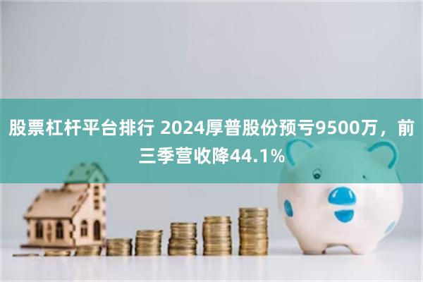 股票杠杆平台排行 2024厚普股份预亏9500万，前三季营收降44.1%