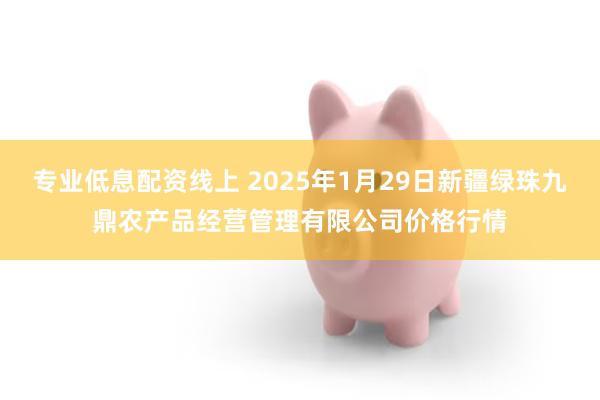 专业低息配资线上 2025年1月29日新疆绿珠九鼎农产品经营管理有限公司价格行情