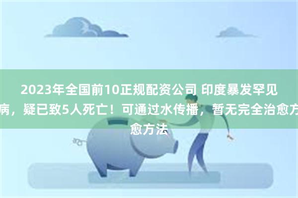 2023年全国前10正规配资公司 印度暴发罕见疾病，疑已致5人死亡！可通过水传播，暂无完全治愈方法